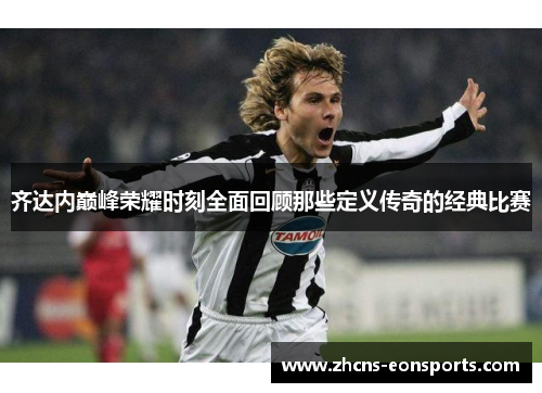 齐达内巅峰荣耀时刻全面回顾那些定义传奇的经典比赛